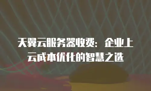 天翼云服务器收费：企业上云成本优化的智慧之选