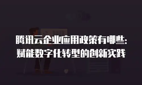 腾讯云企业应用政策有哪些：赋能数字化转型的创新实践