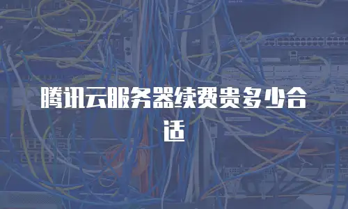 腾讯云服务器续费贵多少合适