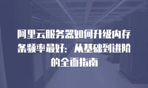 阿里云服务器如何升级内存条频率最好：从基础到进阶的全面指南