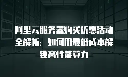 阿里云服务器购买优惠活动全解析：如何用最低成本解锁高性能算力