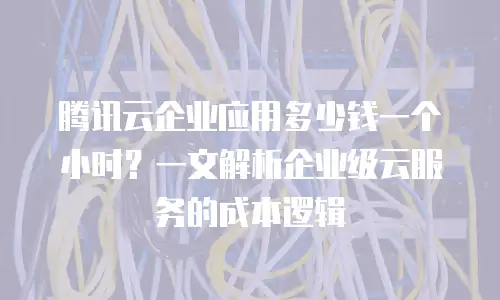 腾讯云企业应用多少钱一个小时？一文解析企业级云服务的成本逻辑