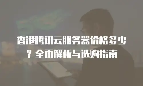 香港腾讯云服务器价格多少？全面解析与选购指南