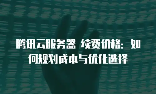 腾讯云服务器 续费价格：如何规划成本与优化选择