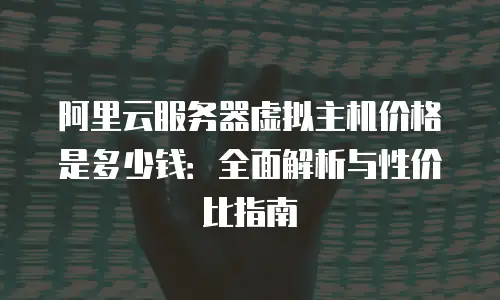 阿里云服务器虚拟主机价格是多少钱：全面解析与性价比指南