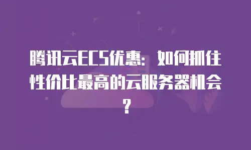 腾讯云ECS优惠：如何抓住性价比最高的云服务器机会？