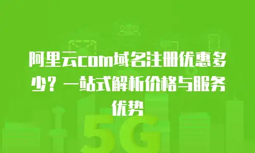 阿里云com域名注册优惠多少？一站式解析价格与服务优势