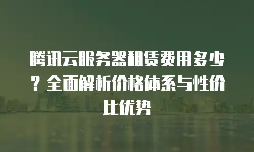 腾讯云服务器租赁费用多少？全面解析价格体系与性价比优势