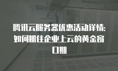 腾讯云服务器优惠活动详情：如何抓住企业上云的黄金窗口期