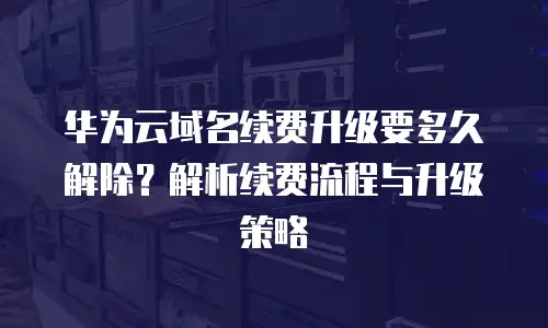 华为云域名续费升级要多久解除？解析续费流程与升级策略