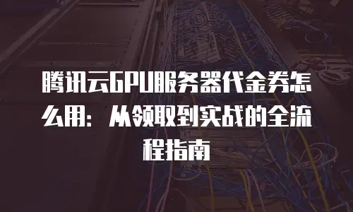 腾讯云GPU服务器代金券怎么用：从领取到实战的全流程指南