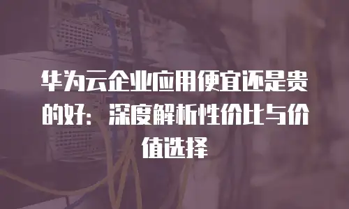 华为云企业应用便宜还是贵的好：深度解析性价比与价值选择
