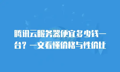 腾讯云服务器便宜多少钱一台？一文看懂价格与性价比