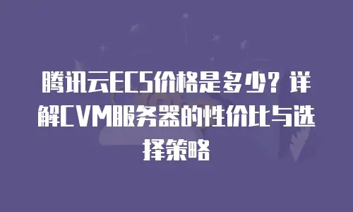 腾讯云ECS价格是多少？详解CVM服务器的性价比与选择策略