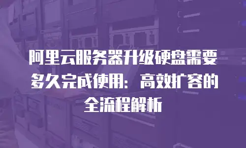 阿里云服务器升级硬盘需要多久完成使用：高效扩容的全流程解析