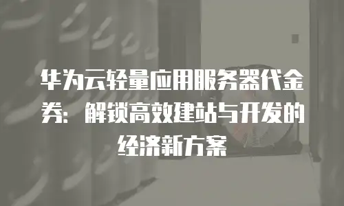 华为云轻量应用服务器代金券：解锁高效建站与开发的经济新方案