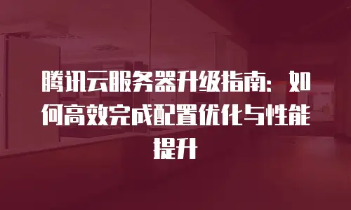 腾讯云服务器升级指南：如何高效完成配置优化与性能提升