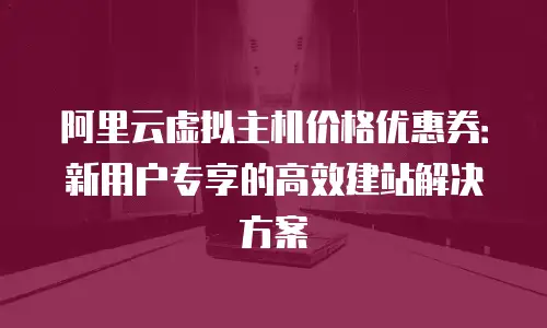 阿里云虚拟主机价格优惠券：新用户专享的高效建站解决方案