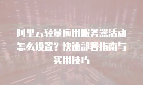 阿里云轻量应用服务器活动怎么设置？快速部署指南与实用技巧