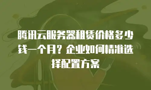 腾讯云服务器租赁价格多少钱一个月？企业如何精准选择配置方案