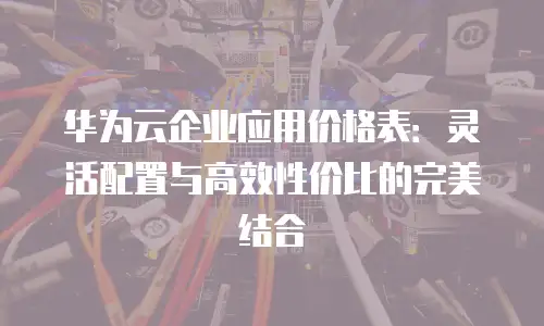 华为云企业应用价格表：灵活配置与高效性价比的完美结合
