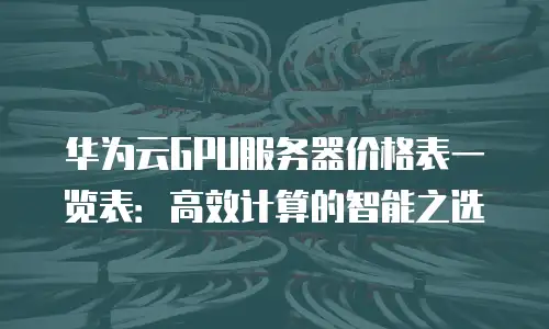 华为云GPU服务器价格表一览表：高效计算的智能之选