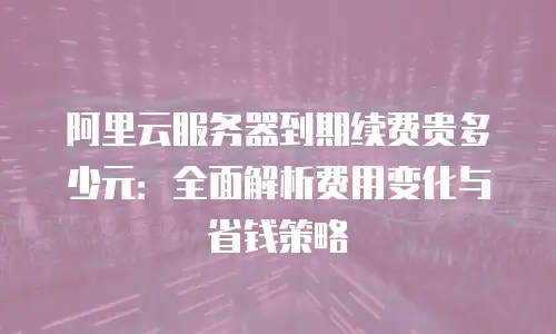 阿里云服务器到期续费贵多少元：全面解析费用变化与省钱策略