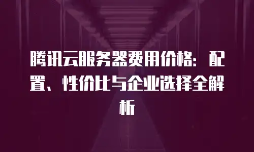 腾讯云服务器费用价格：配置、性价比与企业选择全解析