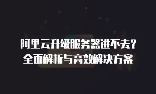 阿里云升级服务器进不去？全面解析与高效解决方案