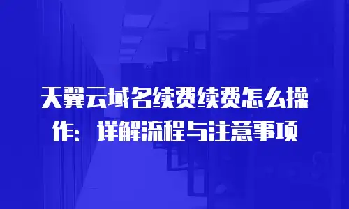 天翼云域名续费续费怎么操作：详解流程与注意事项
