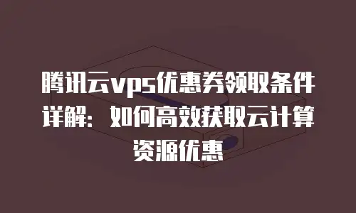 腾讯云vps优惠券领取条件详解：如何高效获取云计算资源优惠