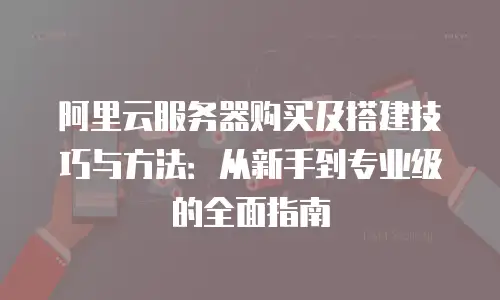 阿里云服务器购买及搭建技巧与方法：从新手到专业级的全面指南