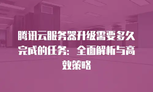 腾讯云服务器升级需要多久完成的任务：全面解析与高效策略