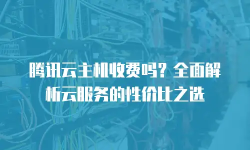 腾讯云主机收费吗？全面解析云服务的性价比之选
