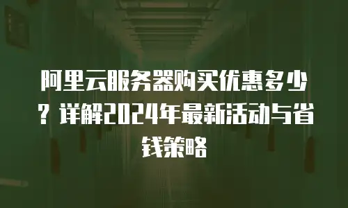 阿里云服务器购买优惠多少？详解2024年最新活动与省钱策略