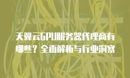 天翼云GPU服务器代理商有哪些？全面解析与行业洞察