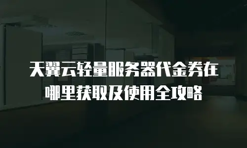 天翼云轻量服务器代金券在哪里获取及使用全攻略