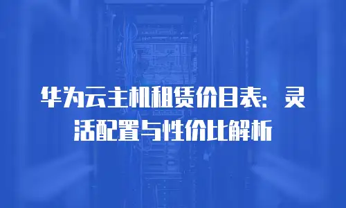 华为云主机租赁价目表：灵活配置与性价比解析