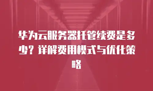 华为云服务器托管续费是多少？详解费用模式与优化策略