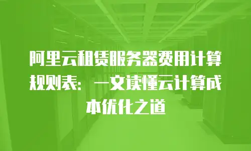 阿里云租赁服务器费用计算规则表：一文读懂云计算成本优化之道