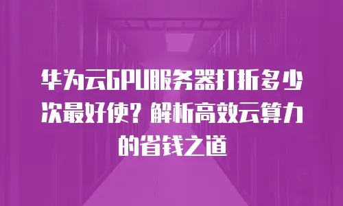 华为云GPU服务器打折多少次最好使？解析高效云算力的省钱之道