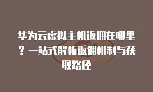 华为云虚拟主机返佣在哪里？一站式解析返佣机制与获取路径