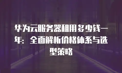 华为云服务器租用多少钱一年：全面解析价格体系与选型策略