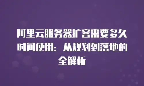 阿里云服务器扩容需要多久时间使用：从规划到落地的全解析