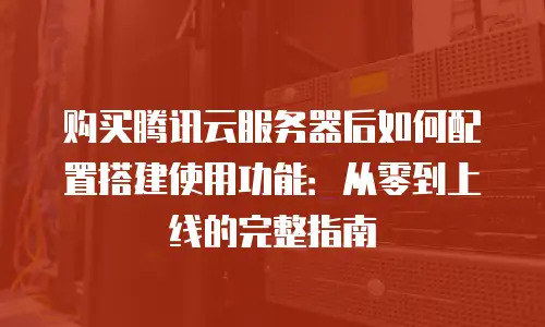 购买腾讯云服务器后如何配置搭建使用功能：从零到上线的完整指南