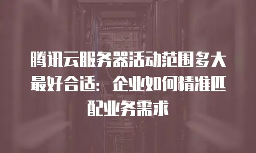腾讯云服务器活动范围多大最好合适：企业如何精准匹配业务需求
