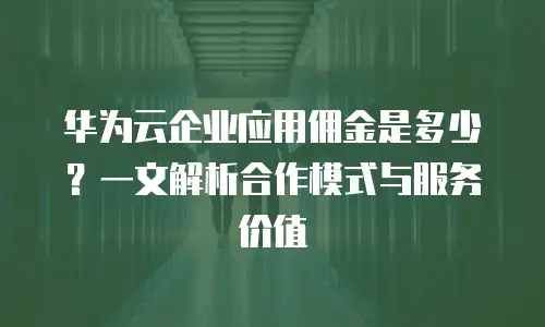 华为云企业应用佣金是多少？一文解析合作模式与服务价值