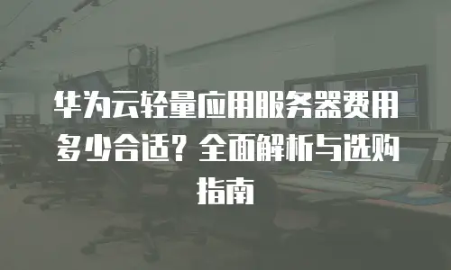 华为云轻量应用服务器费用多少合适？全面解析与选购指南
