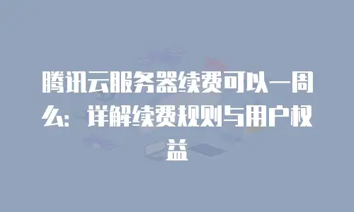 腾讯云服务器续费可以一周么：详解续费规则与用户权益