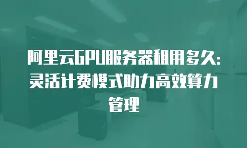 阿里云GPU服务器租用多久：灵活计费模式助力高效算力管理